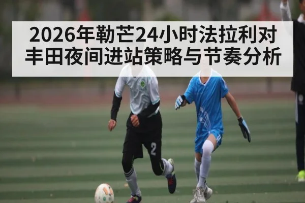 2026年勒芒24小时法拉利对丰田夜间进站策略与节奏分析 | MANGUAN